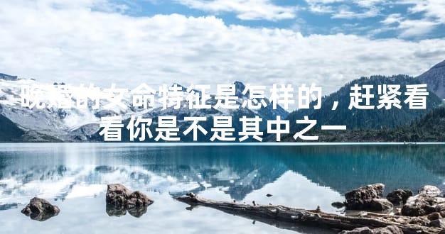 晚婚的女命特征是怎样的,赶紧看看你是不是其中之一